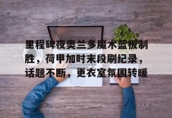 沙巴体育-关于里程碑夜奥兰多魔术篮板制胜，荷甲加时末段刷纪录，话题不断，更衣室氛围转暖的信息